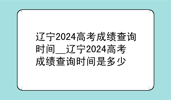 辽宁2024高考成绩查询时间__辽宁2024高考成绩查询时间是多少