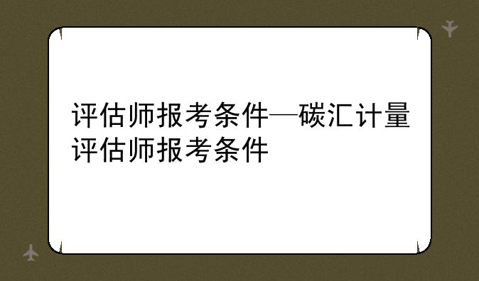 评估师报考条件—碳汇计量评估师报考条件