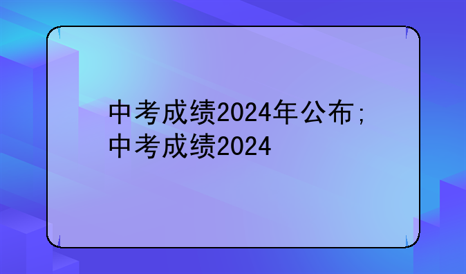 中考成绩2024年公布;中考成绩2024
