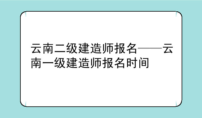 云南二级建造师报名——云南一级建造师报名时间