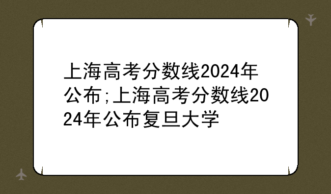 上海高考分数线2024年公布;上海高考分数线2024年公布复旦大学