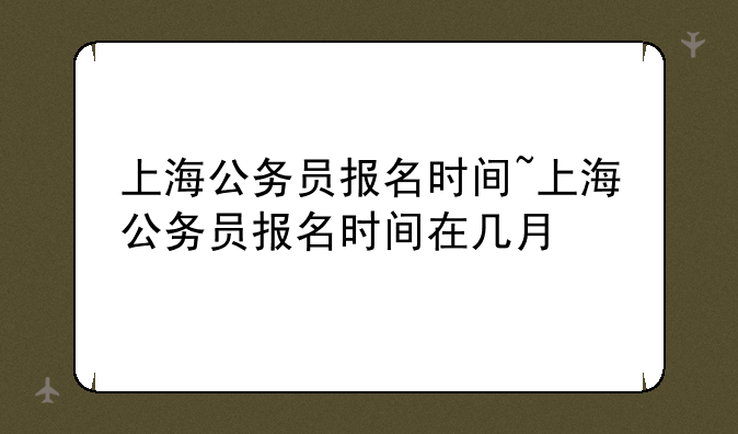上海公务员报名时间~上海公务员报名时间在几月