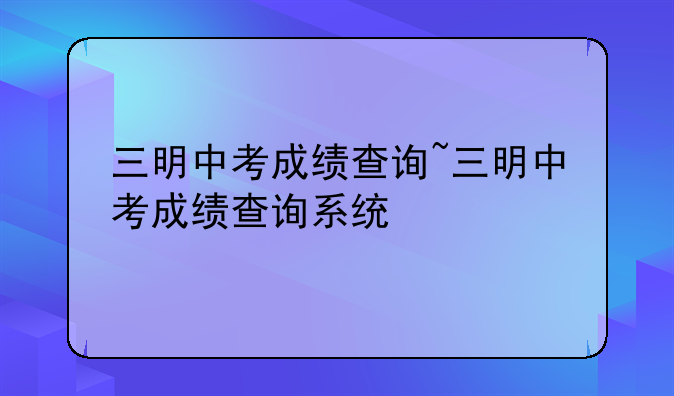 三明中考成绩查询~三明中考成绩查询系统