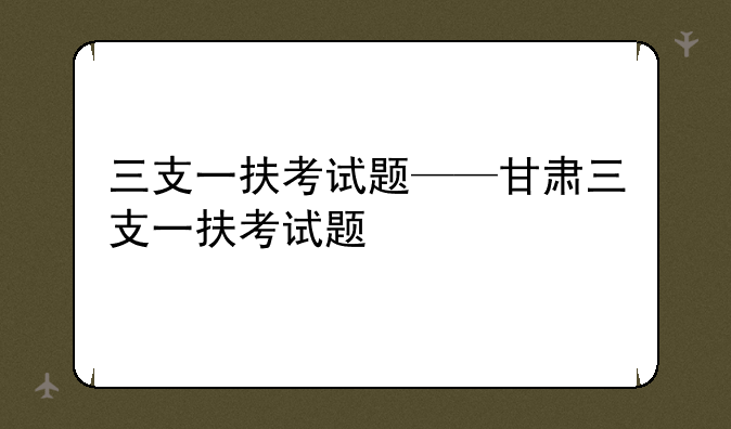 三支一扶考试题——甘肃三支一扶考试题