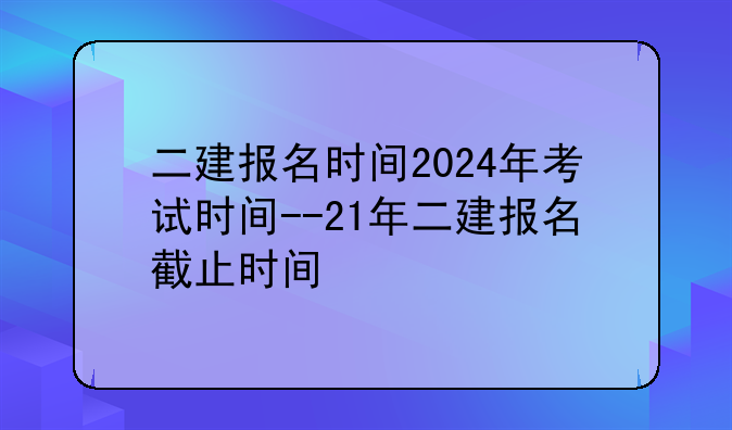 二建报名时间2024年考试时间--21年二建报名截止时间