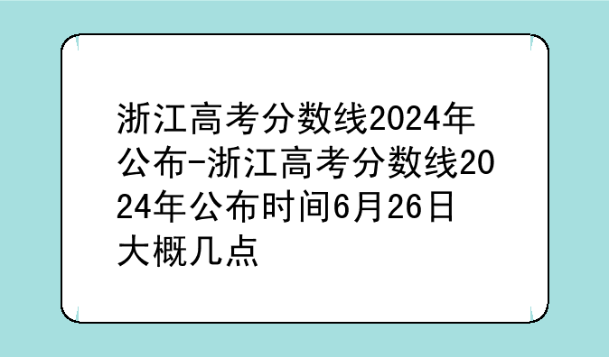 浙江高考分数线2024年公布-浙江高考分数线2024年公布时间6月26日大概几点