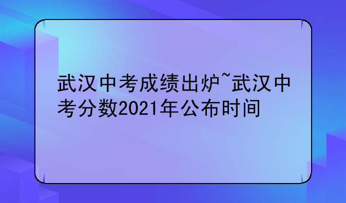 武汉中考成绩出炉~武汉中考分数2021年公布时间