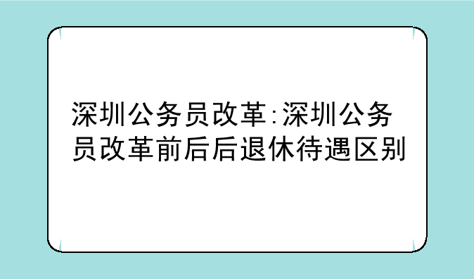 深圳公务员改革:深圳公务员改革前后后退休待遇区别