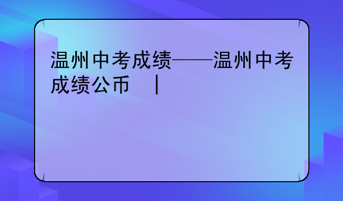 温州中考成绩——温州中考成绩公布时间2024