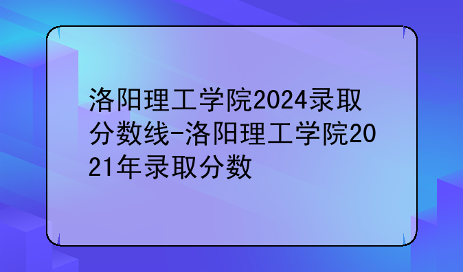 洛阳理工学院2024录取分数线-洛阳理工学院2021年录取分数