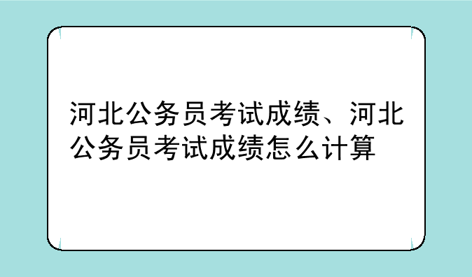河北公务员考试成绩、河北公务员考试成绩怎么计算