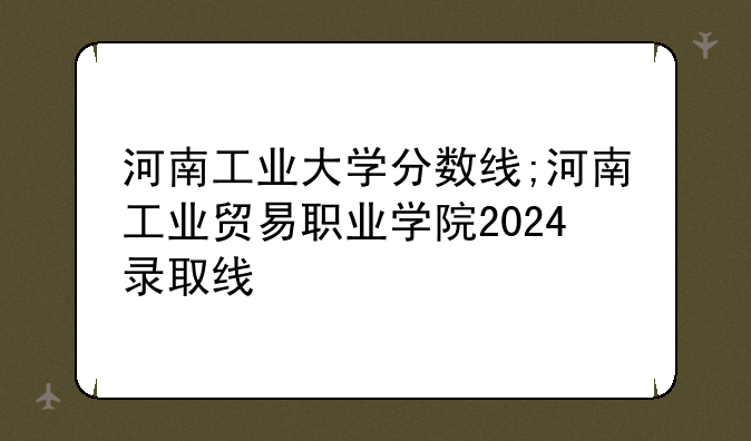 河南工业大学分数线;河南工业贸易职业学院2024录取线