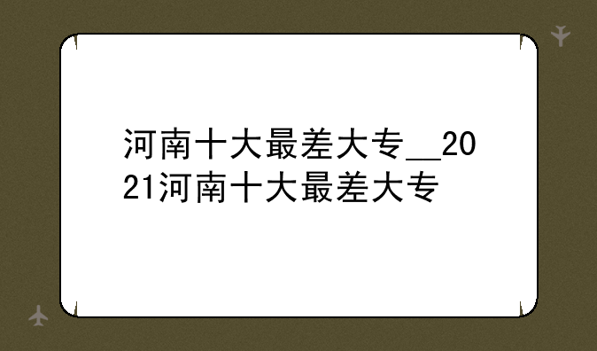 河南十大最差大专__2021河南十大最差大专