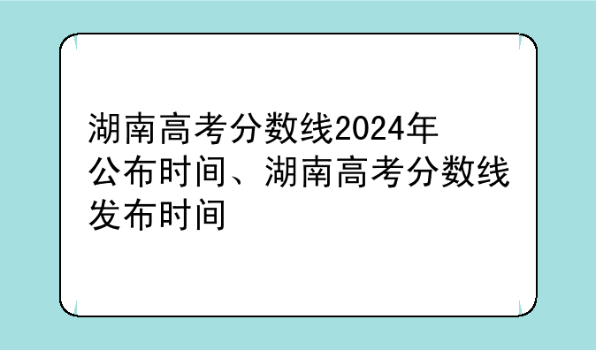 湖南高考分数线2024年公布时间、湖南高考分数线发布时间