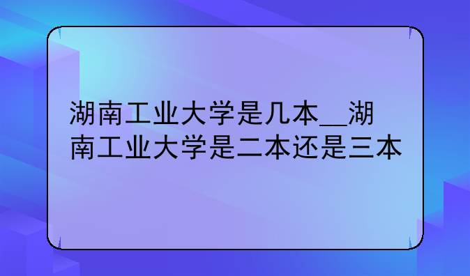 湖南工业大学是几本__湖南工业大学是二本还是三本