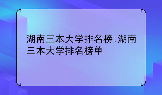 湖南三本大学排名榜;湖南三本大学排名榜单