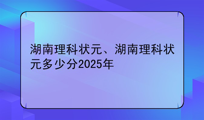 湖南理科状元、湖南理科状元多少分2025年