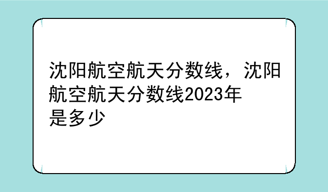 沈阳航空航天分数线，沈阳航空航天分数线2023年是多少