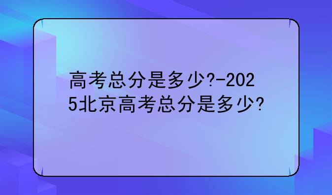 高考总分是多少?-2025北京高考总分是多少?