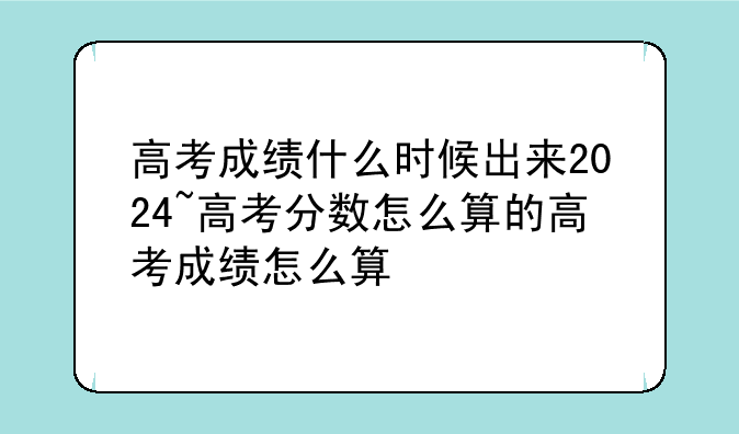 高考成绩什么时候出来2024~高考分数怎么算的高考成绩怎么算