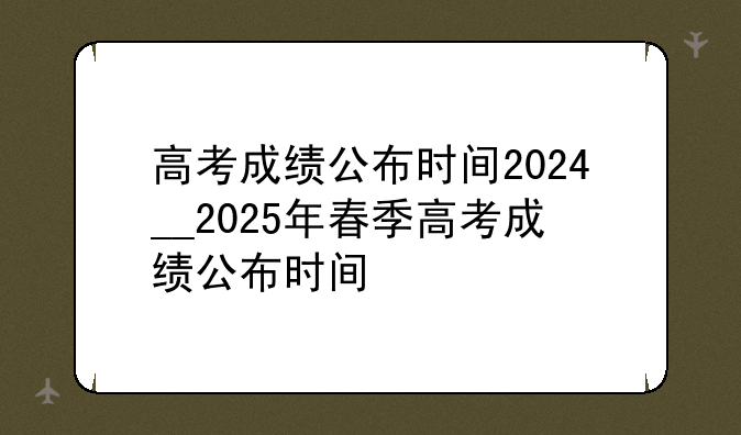 高考成绩公布时间2024__2025年春季高考成绩公布时间