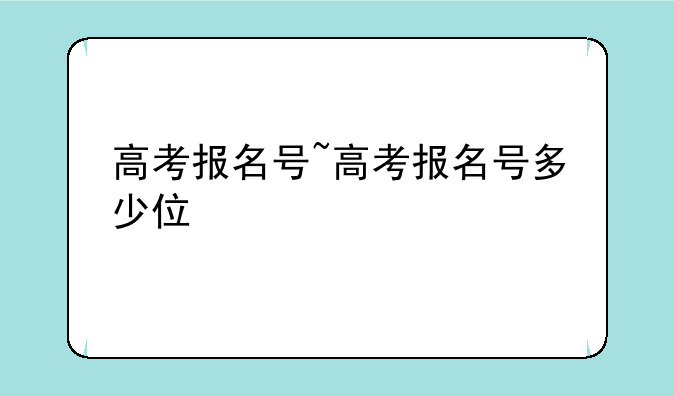 高考报名号~高考报名号多少位