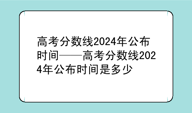 高考分数线2024年公布时间——高考分数线2024年公布时间是多少