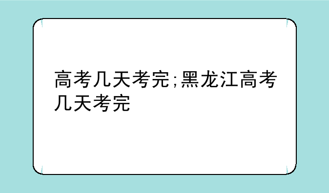 高考几天考完;黑龙江高考几天考完