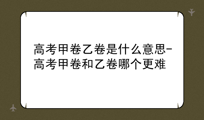 高考甲卷乙卷是什么意思-高考甲卷和乙卷哪个更难