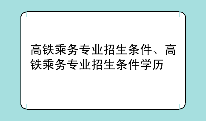高铁乘务专业招生条件、高铁乘务专业招生条件学历