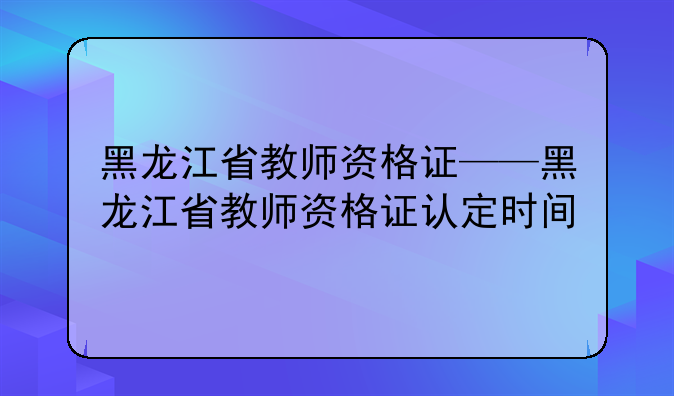 黑龙江省教师资格证——黑龙江省教师资格证认定时间