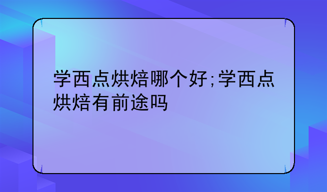 学西点烘焙哪个好;学西点烘焙有前途吗