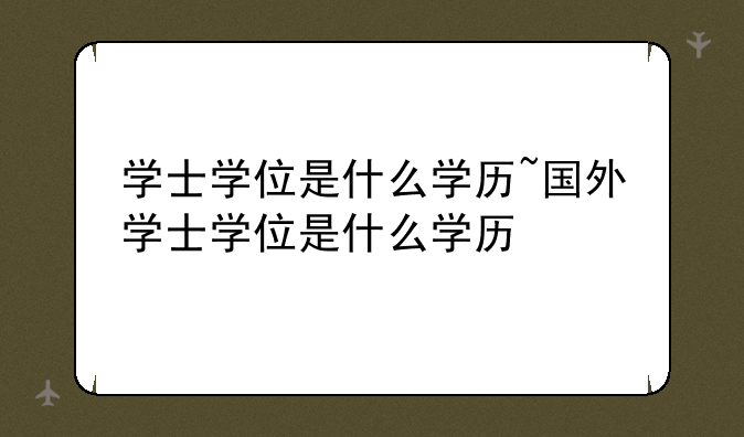学士学位是什么学历~国外学士学位是什么学历