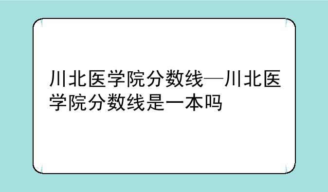 川北医学院分数线—川北医学院分数线是一本吗