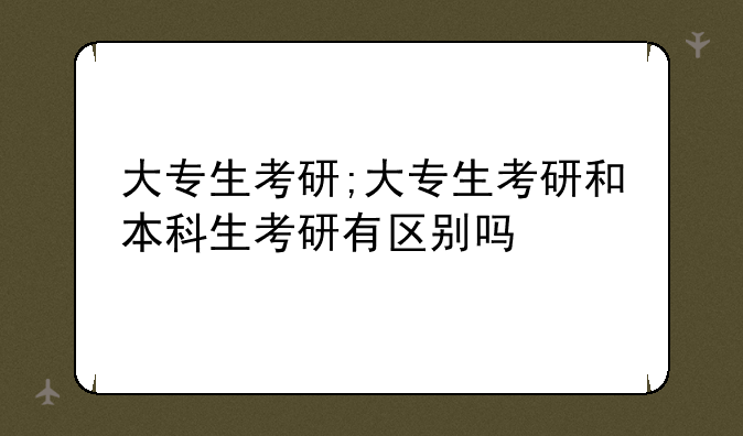 大专生考研;大专生考研和本科生考研有区别吗