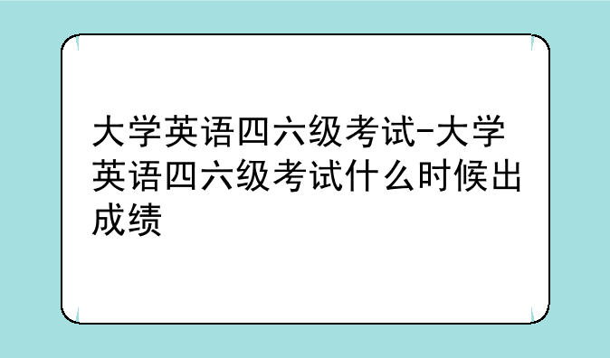 大学英语四六级考试-大学英语四六级考试什么时候出成绩