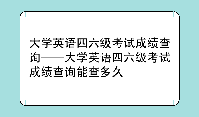 大学英语四六级考试成绩查询——大学英语四六级考试成绩查询能查多久