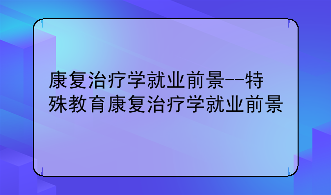 康复治疗学就业前景--特殊教育康复治疗学就业前景