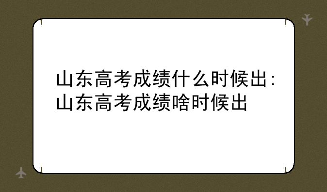 山东高考成绩什么时候出:山东高考成绩啥时候出