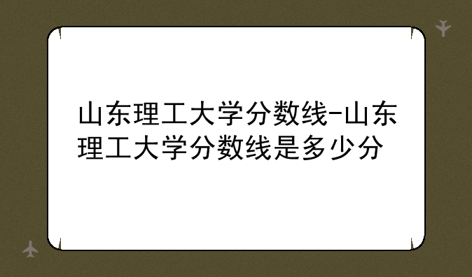 山东理工大学分数线-山东理工大学分数线是多少分