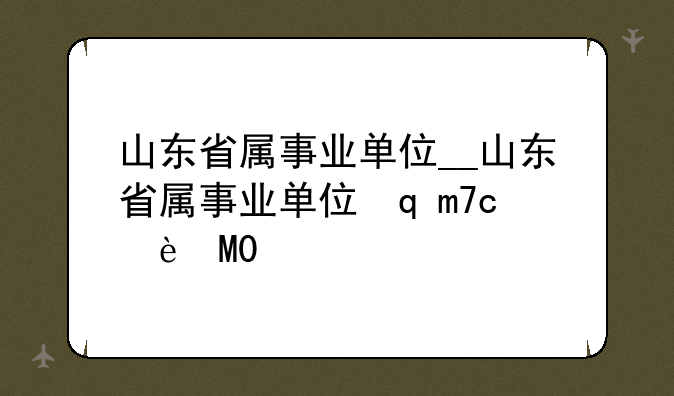 山东省属事业单位__山东省属事业单位转为企业