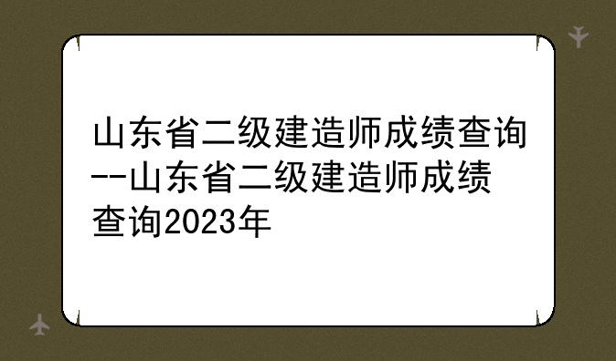 山东省二级建造师成绩查询--山东省二级建造师成绩查询2023年