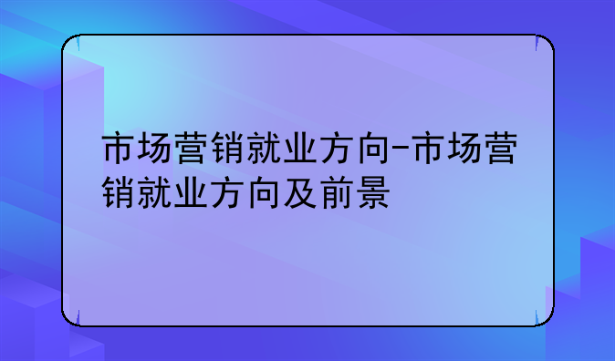 市场营销就业方向-市场营销就业方向及前景
