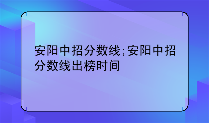 安阳中招分数线;安阳中招分数线出榜时间