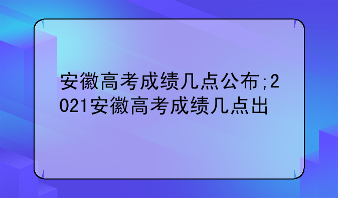 安徽高考成绩几点公布;2021安徽高考成绩几点出