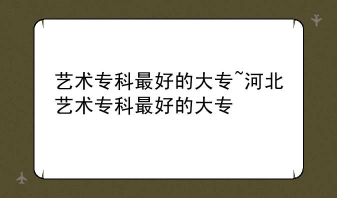 艺术专科最好的大专~河北艺术专科最好的大专