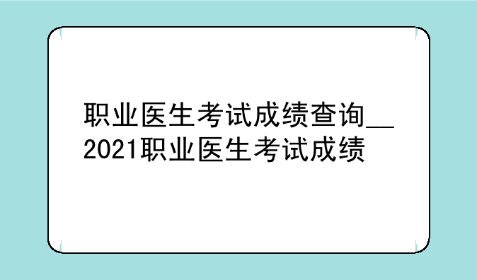 职业医生考试成绩查询__2021职业医生考试成绩