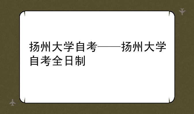 扬州大学自考——扬州大学自考全日制