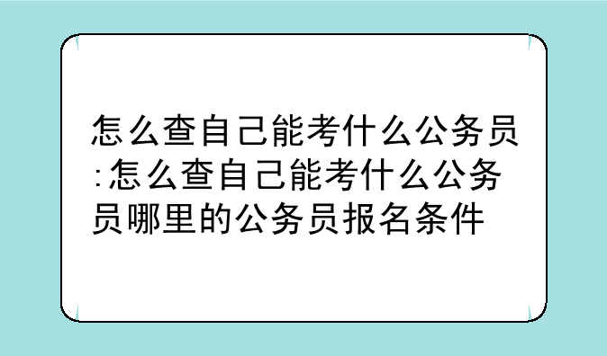 怎么查自己能考什么公务员:怎么查自己能考什么公务员哪里的公务员报名条件