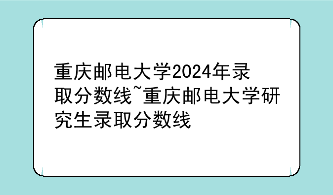 重庆邮电大学2024年录取分数线~重庆邮电大学研究生录取分数线